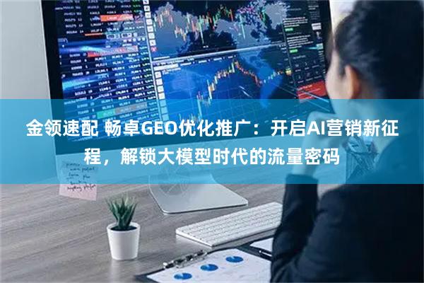 金领速配 畅卓GEO优化推广：开启AI营销新征程，解锁大模型时代的流量密码