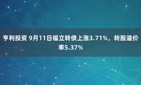 亨利投资 9月11日福立转债上涨3.71%，转股溢价率5.37%