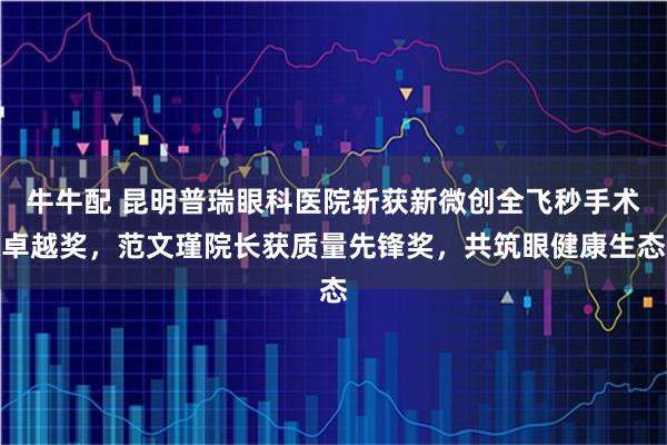 牛牛配 昆明普瑞眼科医院斩获新微创全飞秒手术卓越奖，范文瑾院长获质量先锋奖，共筑眼健康生态