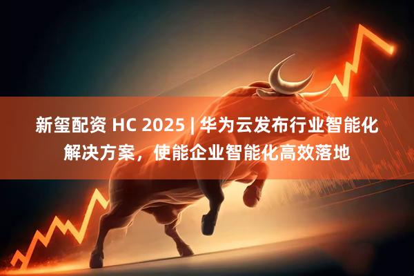 新玺配资 HC 2025 | 华为云发布行业智能化解决方案，使能企业智能化高效落地