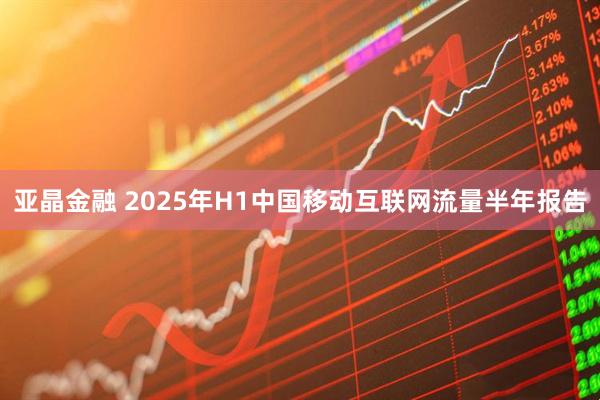 亚晶金融 2025年H1中国移动互联网流量半年报告