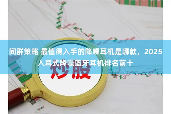 间群策略 最值得入手的降噪耳机是哪款，2025入耳式降噪蓝牙耳机排名前十