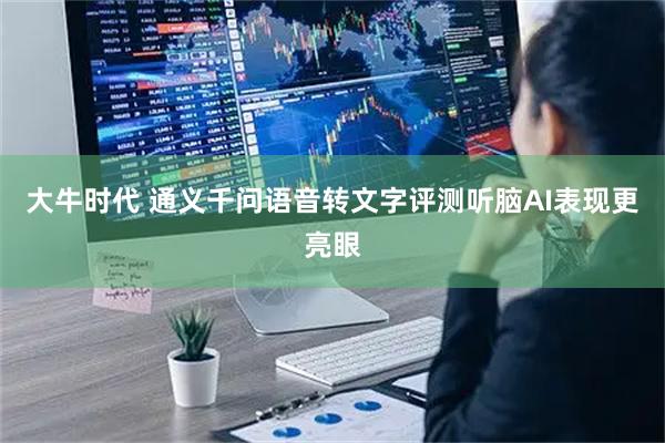 大牛时代 通义千问语音转文字评测听脑AI表现更亮眼