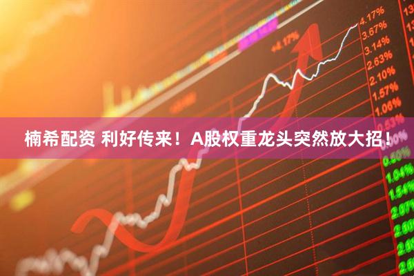 楠希配资 利好传来！A股权重龙头突然放大招！