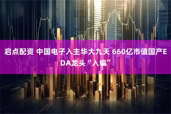 启点配资 中国电子入主华大九天 660亿市值国产EDA龙头“入编”