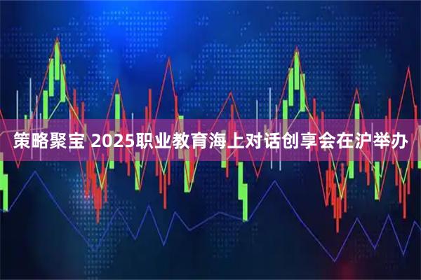 策略聚宝 2025职业教育海上对话创享会在沪举办