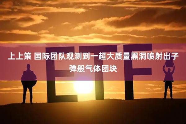 上上策 国际团队观测到一超大质量黑洞喷射出子弹般气体团块