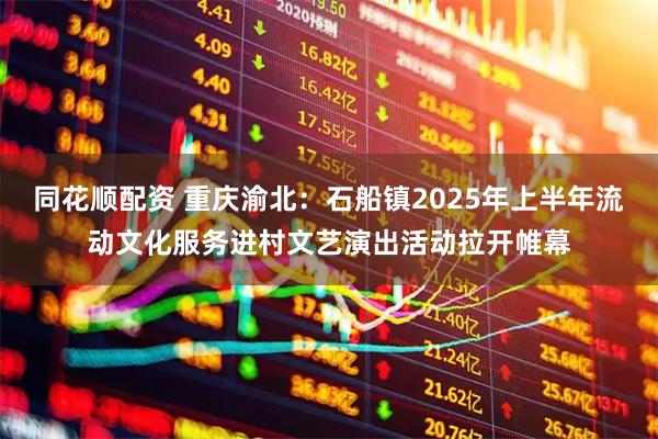 同花顺配资 重庆渝北：石船镇2025年上半年流动文化服务进村文艺演出活动拉开帷幕