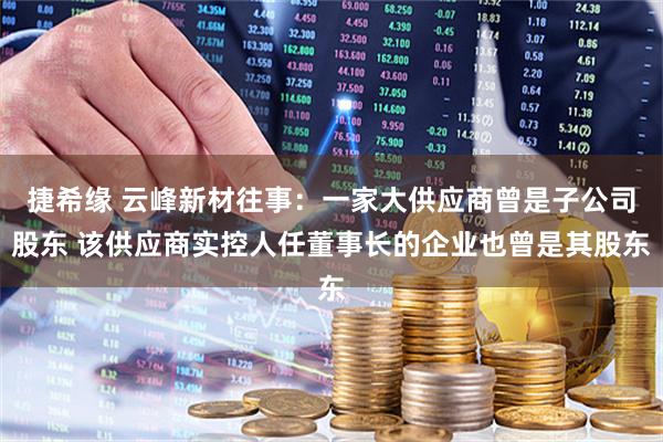捷希缘 云峰新材往事：一家大供应商曾是子公司股东 该供应商实控人任董事长的企业也曾是其股东