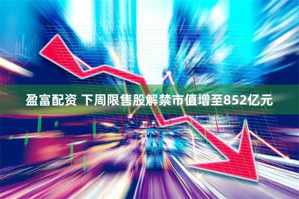 盈富配资 下周限售股解禁市值增至852亿元