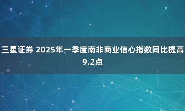三星证券 2025年一季度南非商业信心指数同比提高9.2点