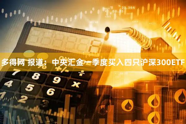 多得网 报道：中央汇金一季度买入四只沪深300ETF