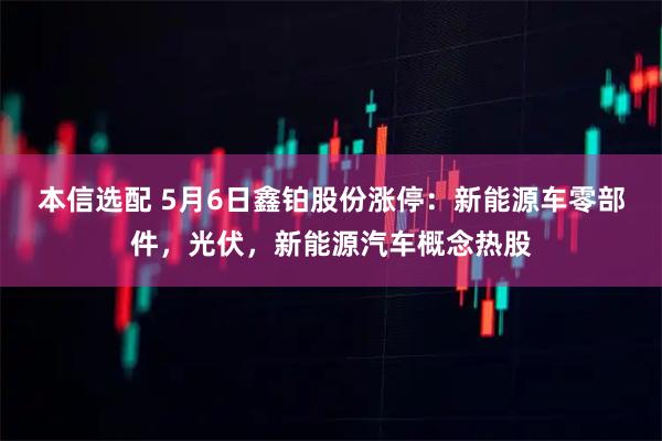 本信选配 5月6日鑫铂股份涨停：新能源车零部件，光伏，新能源汽车概念热股
