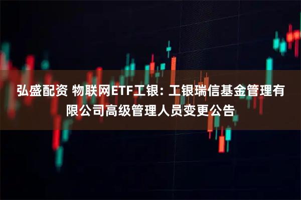 弘盛配资 物联网ETF工银: 工银瑞信基金管理有限公司高级管理人员变更公告
