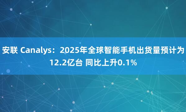 安联 Canalys：2025年全球智能手机出货量预计为12.2亿台 同比上升0.1%