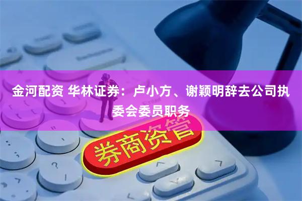 金河配资 华林证券：卢小方、谢颖明辞去公司执委会委员职务