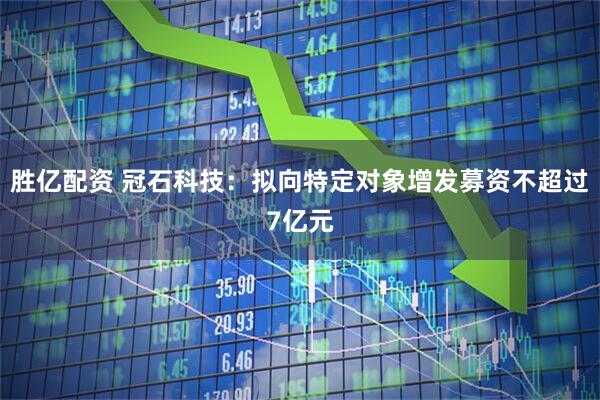 胜亿配资 冠石科技：拟向特定对象增发募资不超过7亿元