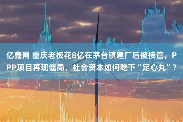 亿鑫网 重庆老板花8亿在茅台镇建厂后被接管，PPP项目再现僵局，社会资本如何吃下“定心丸”？