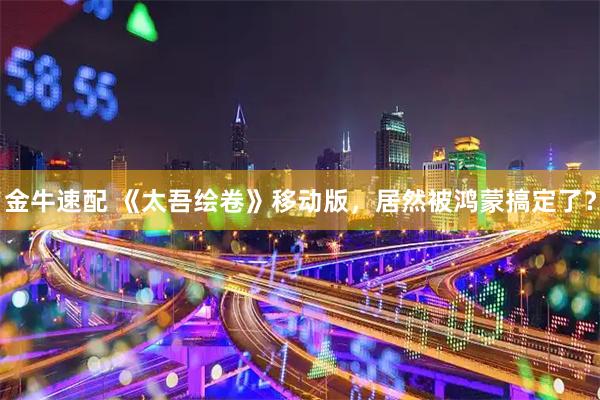 金牛速配 《太吾绘卷》移动版，居然被鸿蒙搞定了？