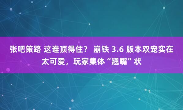 张吧策路 这谁顶得住？ 崩铁 3.6 版本双宠实在太可爱，玩家集体“翘嘴”状