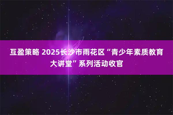 互盈策略 2025长沙市雨花区“青少年素质教育大讲堂”系列活动收官