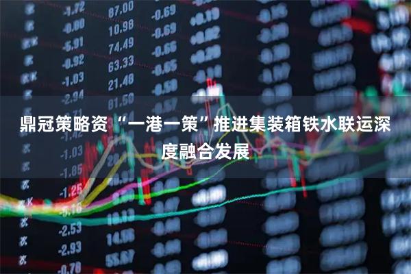 鼎冠策略资 “一港一策”推进集装箱铁水联运深度融合发展