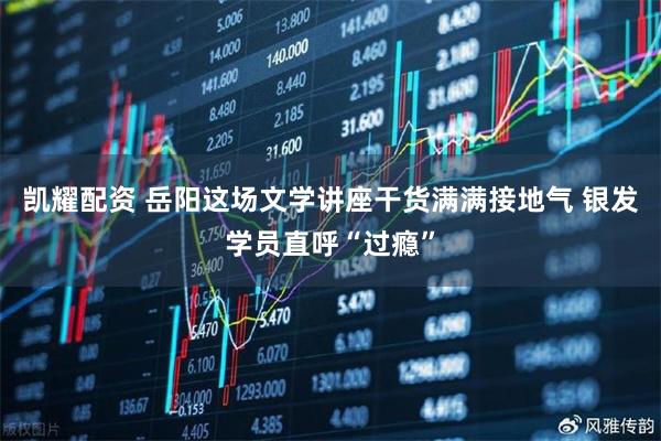 凯耀配资 岳阳这场文学讲座干货满满接地气 银发学员直呼“过瘾”