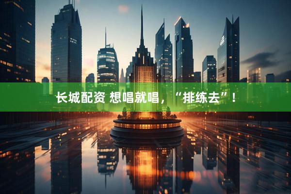 长城配资 想唱就唱，“排练去”！