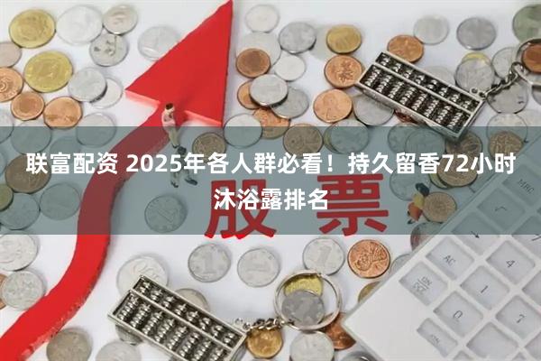 联富配资 2025年各人群必看！持久留香72小时沐浴露排名