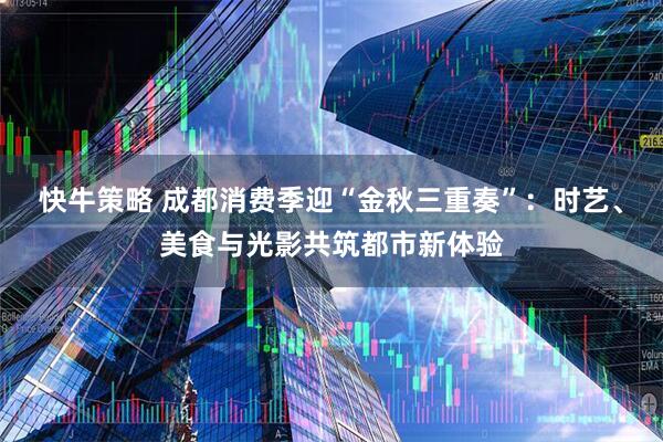 快牛策略 成都消费季迎“金秋三重奏”：时艺、美食与光影共筑都市新体验