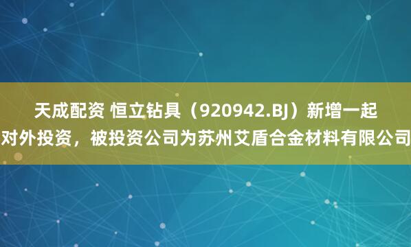 天成配资 恒立钻具（920942.BJ）新增一起对外投资，被投资公司为苏州艾盾合金材料有限公司