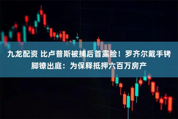 九龙配资 比卢普斯被捕后首露脸！罗齐尔戴手铐脚镣出庭：为保释抵押六百万房产