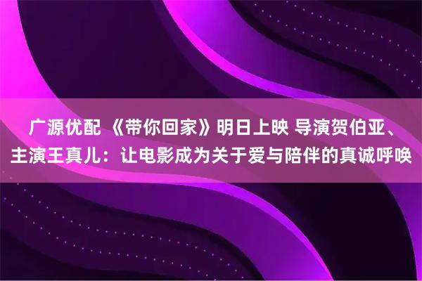 广源优配 《带你回家》明日上映 导演贺伯亚、主演王真儿：让电影成为关于爱与陪伴的真诚呼唤