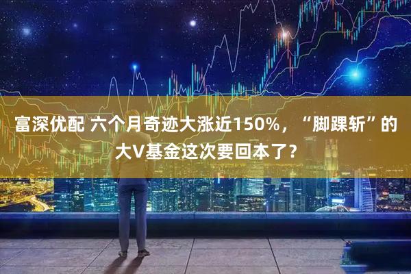 富深优配 六个月奇迹大涨近150%，“脚踝斩”的大V基金这次要回本了？