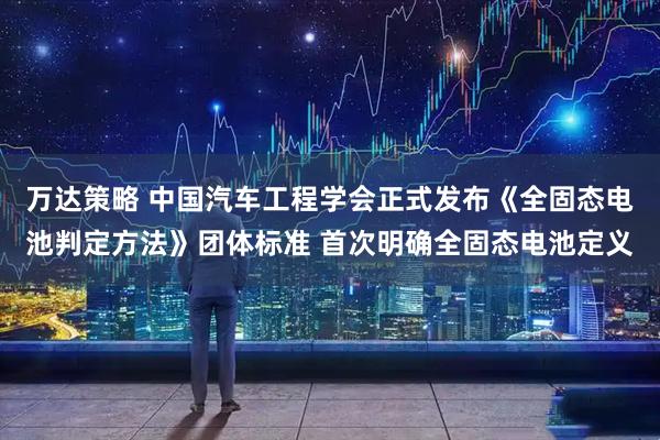 万达策略 中国汽车工程学会正式发布《全固态电池判定方法》团体标准 首次明确全固态电池定义