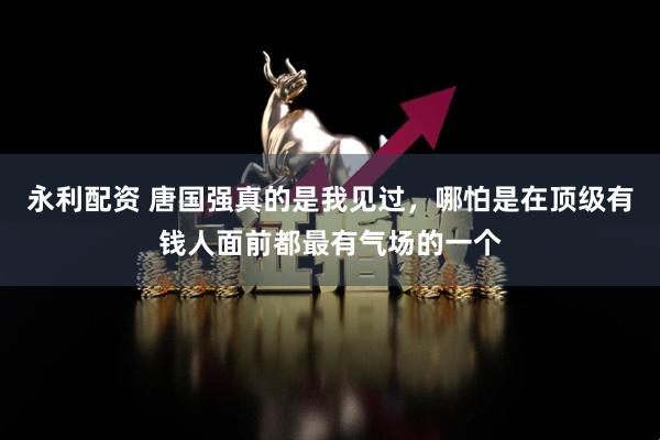 永利配资 唐国强真的是我见过，哪怕是在顶级有钱人面前都最有气场的一个