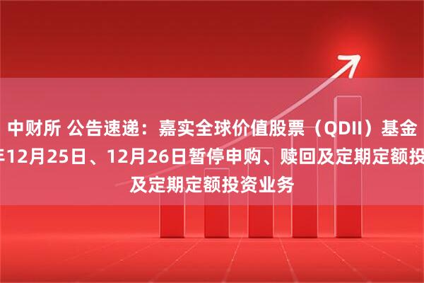 中财所 公告速递：嘉实全球价值股票（QDII）基金2025年12月25日、12月26日暂停申购、赎回及定期定额投资业务