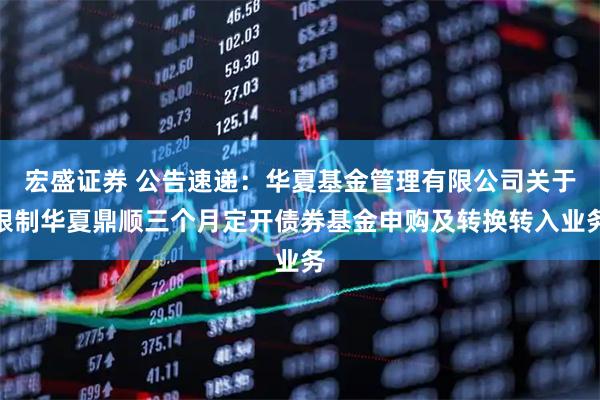 宏盛证券 公告速递：华夏基金管理有限公司关于限制华夏鼎顺三个月定开债券基金申购及转换转入业务