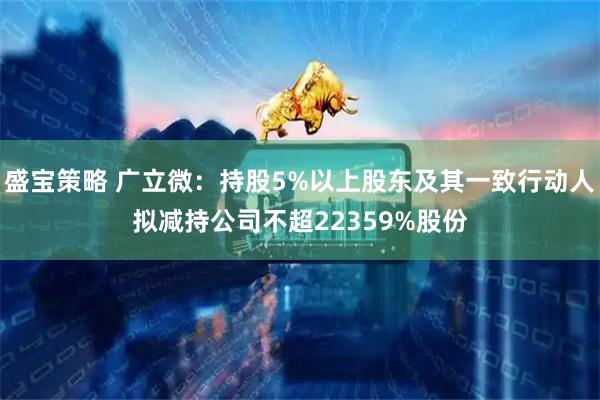 盛宝策略 广立微：持股5%以上股东及其一致行动人拟减持公司不超22359%股份