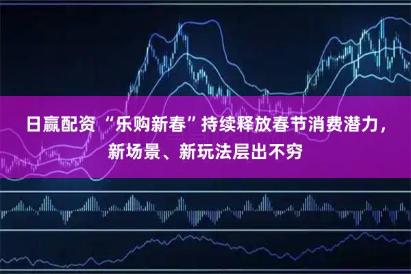 日赢配资 “乐购新春”持续释放春节消费潜力,新场景、新玩法层出不穷