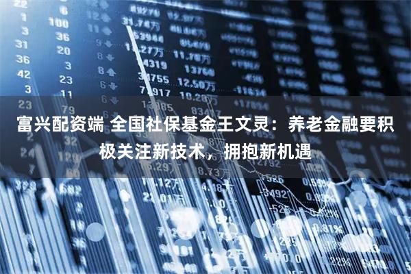 富兴配资端 全国社保基金王文灵:养老金融要积极关注新技术,拥抱新机遇