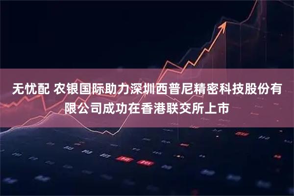 无忧配 农银国际助力深圳西普尼精密科技股份有限公司成功在香港联交所上市