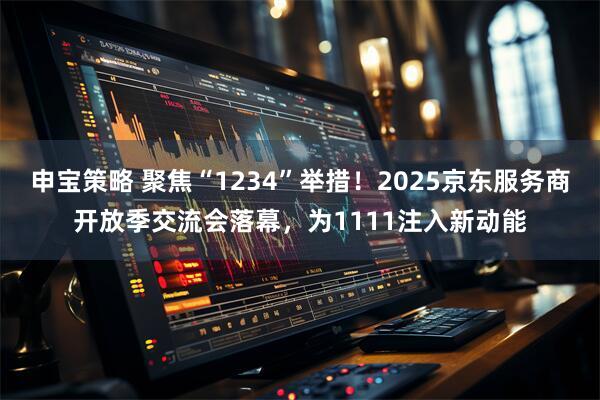 申宝策略 聚焦“1234”举措！2025京东服务商开放季交流会落幕，为1111注入新动能